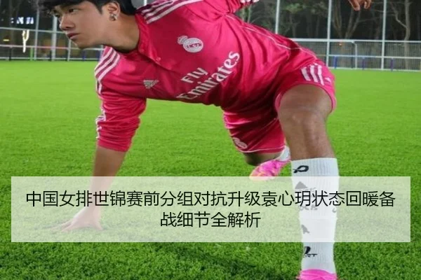 中国女排世锦赛前分组对抗升级袁心玥状态回暖备战细节全解析