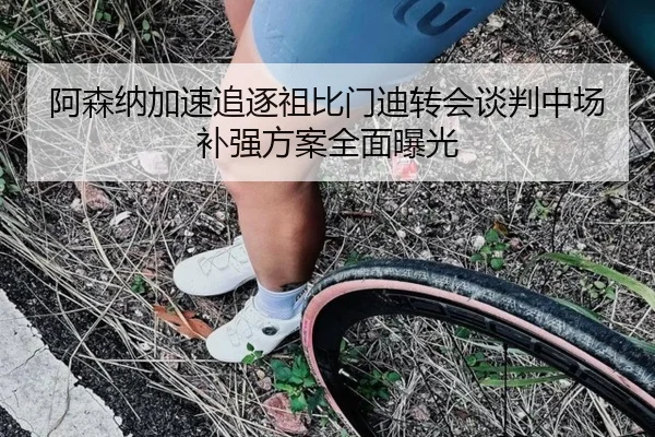 阿森纳加速追逐祖比门迪转会谈判中场补强方案全面曝光